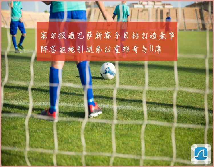 塞尔报道巴萨新赛季目标打造豪华阵容拒绝引进弗拉霍维奇与B席