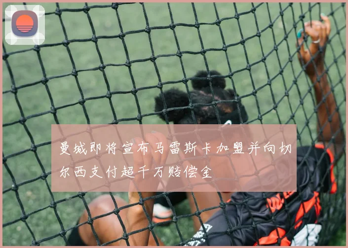 曼城即将宣布马雷斯卡加盟并向切尔西支付超千万赔偿金