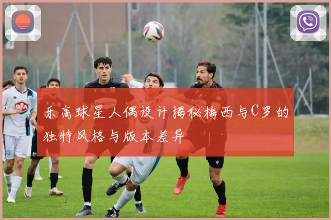 乐高球星人偶设计揭秘梅西与C罗的独特风格与版本差异