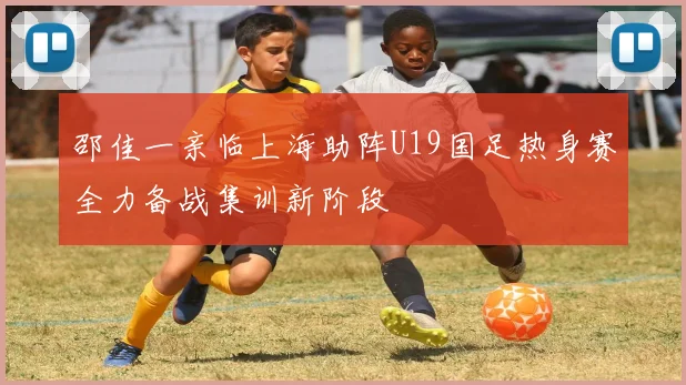 邵佳一亲临上海助阵U19国足热身赛全力备战集训新阶段