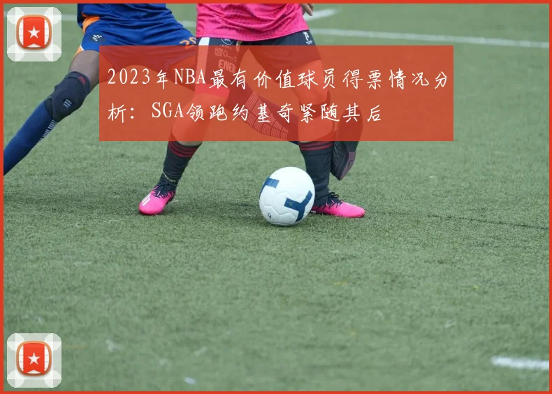 2023年NBA最有价值球员得票情况分析：SGA领跑约基奇紧随其后