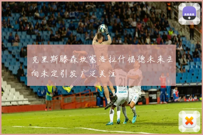 克里斯滕森坎塞洛拉什福德未来去向未定引发广泛关注