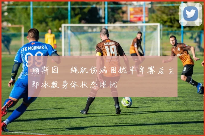 赖斯因腘绳肌伤病困扰半年赛后立即冰敷身体状态堪忧