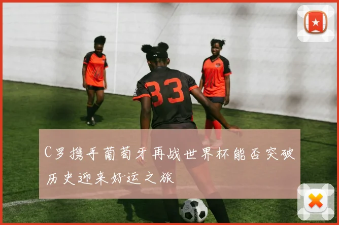 C罗携手葡萄牙再战世界杯能否突破历史迎来好运之旅